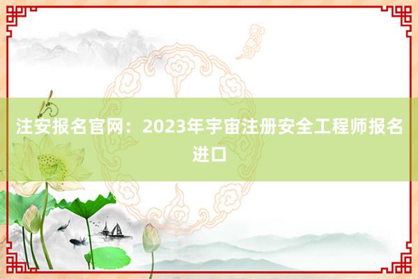注安报名官网：2023年宇宙注册安全工程师报名进口