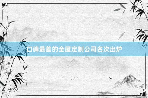 口碑最差的全屋定制公司名次出炉