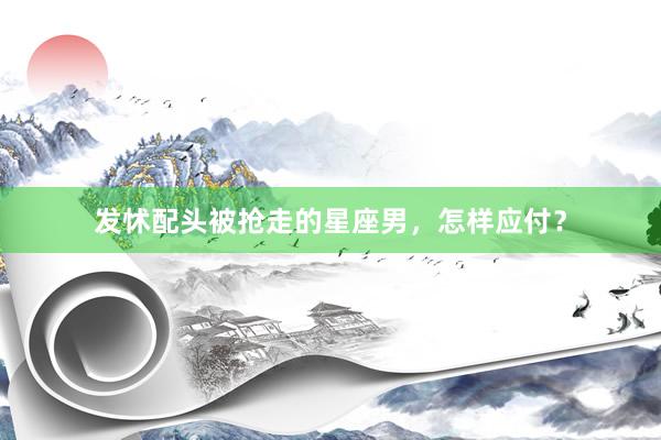 发怵配头被抢走的星座男，怎样应付？